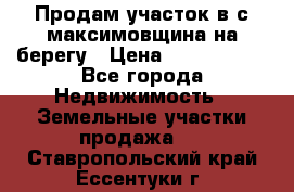 Продам участок в с.максимовщина на берегу › Цена ­ 1 000 000 - Все города Недвижимость » Земельные участки продажа   . Ставропольский край,Ессентуки г.